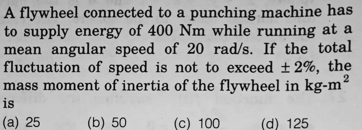 A flywheel connected to a punching machine has
to supply energy of 400 Nm while running at a
mean angular speed of 20 rad/s. If the total
fluctuation of speed is not to exceed ±2%, the
mass moment of inertia of the flywheel in kg-m²
is
(a) 25
(b) 50
(c) 100
(d) 125