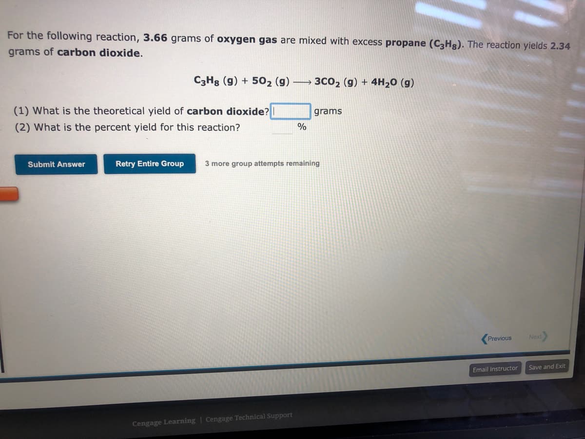 For the following reaction, 3.66 grams of oxygen gas are mixed with excess propane (C3Hg). The reaction yields 2.34
grams of carbon dioxide.
(1) What is the theoretical yield of carbon dioxide?
(2) What is the percent yield for this reaction?
Submit Answer
C3H8 (g) +502 (g)
Retry Entire Group
%
Cengage Learning Cengage Technical Support
3CO₂ (g) + 4H₂O (g)
grams
3 more group attempts remaining
Previous
Email Instructor
Next
Save and Exit