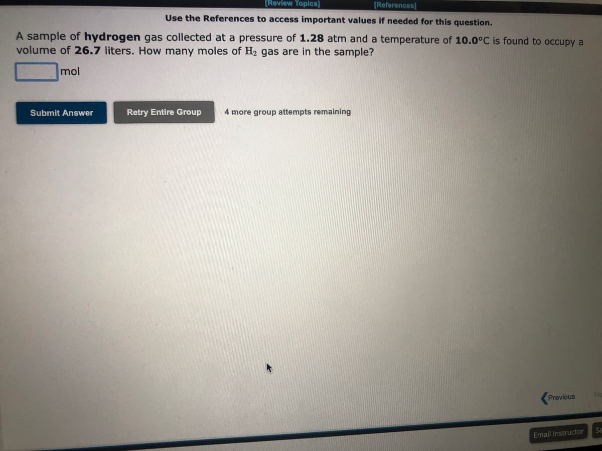 [Review Topics]
[References]
Use the References to access important values if needed for this question.
A sample of hydrogen gas collected at pressure of 1.28 atm and a temperature of 10.0°C is found to occupy a
volume of 26.7 liters. How many moles of H₂ gas are in the sample?
mol
Submit Answer
Retry Entire Group 4 more group attempts remaining
Previous
Email Instructor
Ne
Sa