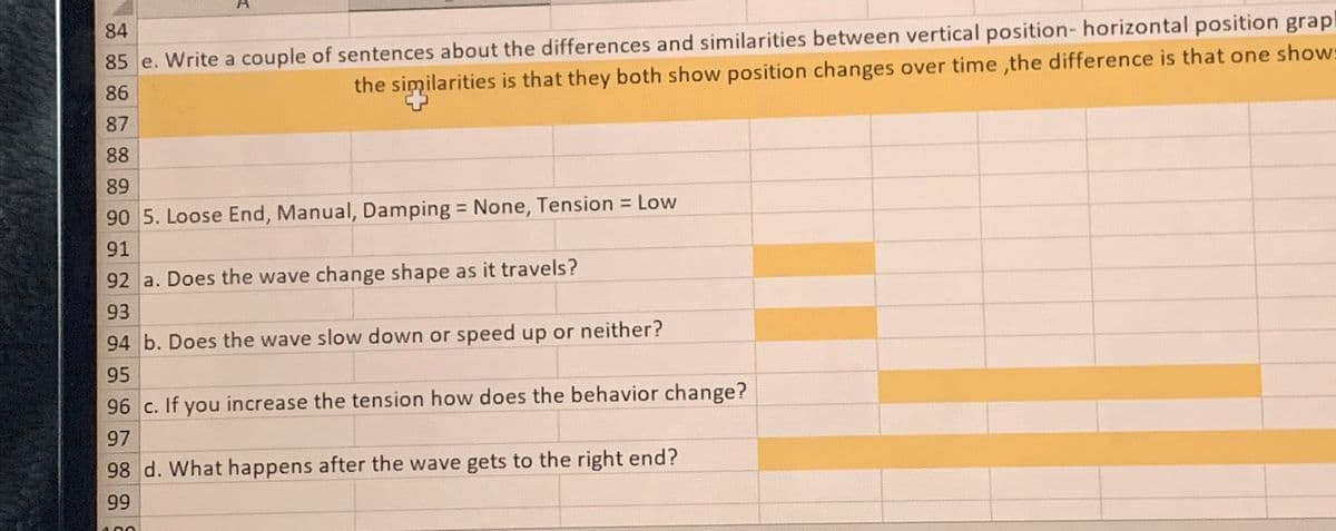 84
85 e. Write a couple of sentences about the differences and similarities between vertical position- horizontal position grap
86
87
the similarities is that they both show position changes over time, the difference is that one show
88
89
90 5. Loose End, Manual, Damping = None, Tension = Low
91
92 a. Does the wave change shape as it travels?
93
94 b. Does the wave slow down or speed up or neither?
95
96 c. If you increase the tension how does the behavior change?
97
98 d. What happens after the wave gets to the right end?
99