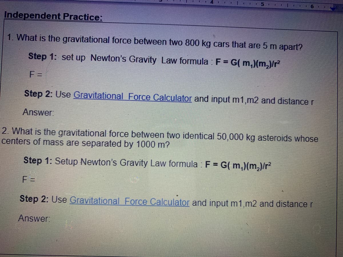5n
Independent Practice:
1. What is the gravitational force between two 800 kg cars that are 5 m apart?
Step 1: set up Newton's Gravity Law formula : F = G( m,)(m,)/r
F =
Step 2: Use Gravitational Force Calculator and input m1,m2 and distance r
Answer:
2. What is the gravitational force between two identical 50,000 kg asteroids whose
centers of mass are separated by 1000 m?
Step 1: Setup Newton's Gravity Law formula : F = G( m,)(m,)/r?
%3D
F =
Step 2: Use Gravitational Force Calculator and input m1,m2 and distance r
Answer
