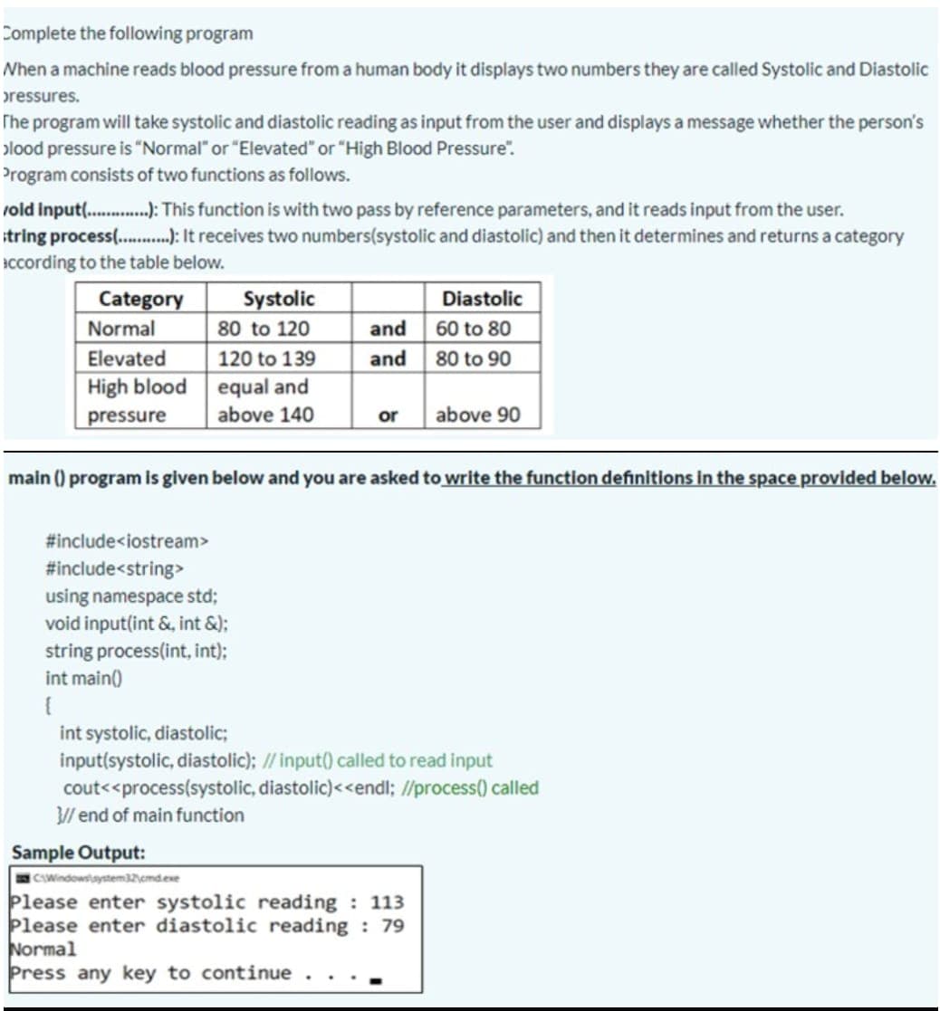 Complete the following program
When a machine reads blood pressure from a human body it displays two numbers they are called Systolic and Diastolic
pressures.
The program will take systolic and diastolic reading as input from the user and displays a message whether the person's
plood pressure is "Normal" or "Elevated" or "High Blood Pressure".
Program consists of two functions as follows.
vold input( .):This function is with two pass by reference parameters, and it reads input from the user.
itring process.): It receives two numbers(systolic and diastolic) and then it determines and returns a category
Iccording to the table below.
Systolic
80 to 120
Diastolic
and 60 to 80
80 to 90
Category
Normal
Elevated
120 to 139
and
equal and
above 140
High blood
pressure
above 90
or
main () program is given below and you are asked to write the function definitions in the space provided below.
#include<iostream>
#include<string>
using namespace std;
void input(int &, int &);
string process(int, int):
int main()
int systolic, diastolic;
input(systolic, diastolic); // input() called to read input
cout<<process(systolic, diastolic)<<endl; l/process() called
// end of main function
Sample Output:
CWindowaystem32emdese
Please enter systolic reading : 113
Please enter diastolic reading : 79
Normal
Press any key to continue .
