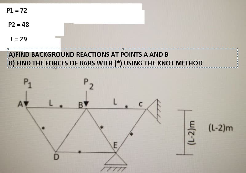 P1 = 72
P2 = 48
L= 29
A)FIND BACKGROUND REACTIONS AT POINTS A AND B
B) FIND THE FORCES OF BARS WITH (*) USING THE KNOT METHOD
P1
P2
AV
BV
C
(L-2)m
E
(L-2)m
