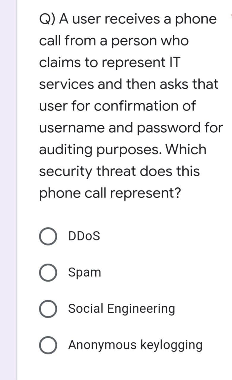 Q) A user receives a phone
call from a person who
claims to represent IT
services and then asks that
user for confirmation of
username and password for
auditing purposes. Which
security threat does this
phone call represent?
DDoS
O Spam
Social Engineering
O Anonymous keylogging