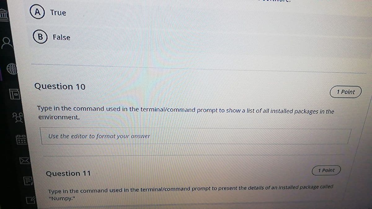 A) True
B) False
Question 10
1 Point
Type in the command used in the terminal/command prompt to show a list of all installed packages in the
environment.
Use the editor to format your answer
1 Point
Question 11
Type in the command used in the terminal/command prompt to present the details of an installed package called
"Numpy."
