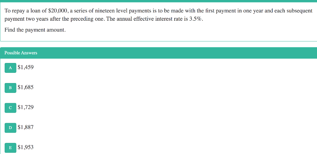 To repay a loan of $20,000, a series of nineteen level payments is to be made with the first payment in one year and each subsequent
payment two years after the preceding one. The annual effective interest rate is 3.5%.
Find the payment amount.
Possible Answers
A $1,459
B $1,685
c $1,729
D $1,887
E $1,953