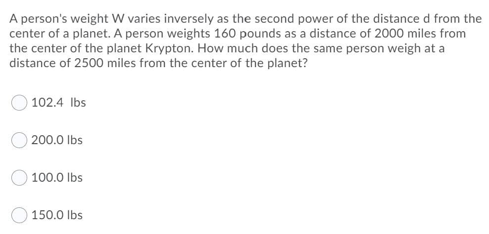 A person's weight W varies inversely as the second power of the distance d from the
center of a planet. A person weights 160 pounds as a distance of 2000 miles from
the center of the planet Krypton. How much does the same person weigh at a
distance of 2500 miles from the center of the planet?
102.4 Ibs
200.0 Ibs
100.0 Ibs
150.0 Ibs
