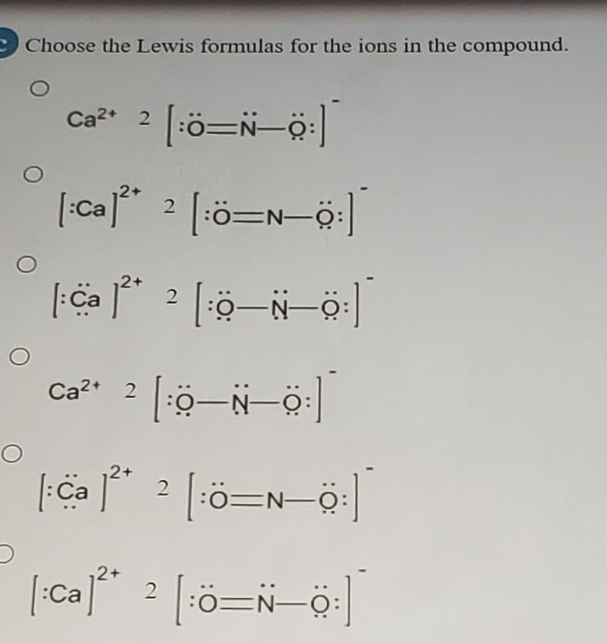 Choose the Lewis formulas for the ions in the compound.
Ca²* 2 [:ö=N-ö:
[:Ca]** 2 [ö=N-ö:|
:0=N-O
2+
2
Ca2+ 2
-N-C
2+
|Ca j**
2+
:Ca
2
:0=N-0:
