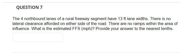 QUESTION 7
The 4 northbound lanes of a rural freeway segment have 13 ft lane widths. There is no
lateral clearance afforded on either side of the road. There are no ramps within the area of
influence. What is the estimated FFS (mph)? Provide your answer to the nearest tenths.