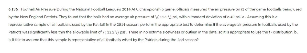 6.136. Foothall Air Pressure During the National Football League's 2014 AFC championship game, officials measured the air pressure on i1 of the game footballs being used
by the New England Patriots. They found that the balls had an average air pressure of \(11.1 \) psi, with a itandard deviation of 0.40 psi. a. Assuming this is a
representative sample of all footballs used by the Patrioti in the 2014 season, perform the appropriate test to determine if the average air pressure in footballs used by the
Patriots was significantly less thin the allowable limit of \(12.5 \) pss. There in no extrime sicewness or outlien in the data, so it is appropriate to use the t - distribution. b.
Is it fair to assume that this sample is representative of all footballs wised by the Patriots during the 2ori season?