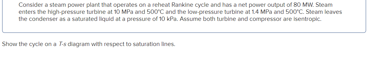 Consider a steam power plant that operates on a reheat Rankine cycle and has a net power output of 80 MW. Steam
enters the high-pressure turbine at 10 MPa and 500°C and the low-pressure turbine at 1.4 MPa and 500°C. Steam leaves
the condenser as a saturated liquid at a pressure of 10 kPa. Assume both turbine and compressor are isentropic.
Show the cycle on a T-s diagram with respect to saturation lines.