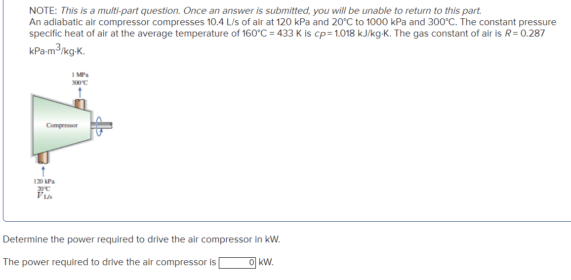 NOTE: This is a multi-part question. Once an answer is submitted, you will be unable to return to this part.
An adiabatic air compressor compresses 10.4 L/s of air at 120 kPa and 20°C to 1000 kPa and 300°C. The constant pressure
specific heat of air at the average temperature of 160°C = 433 K is cp= 1.018 kJ/kg.K. The gas constant of air is R = 0.287
kPa.m³/kg.K.
1 MPa
300°C
Compressor
120 kPa
20°C
Vus
Determine the power required to drive the air compressor in kW.
The power required to drive the air compressor is
o kW.