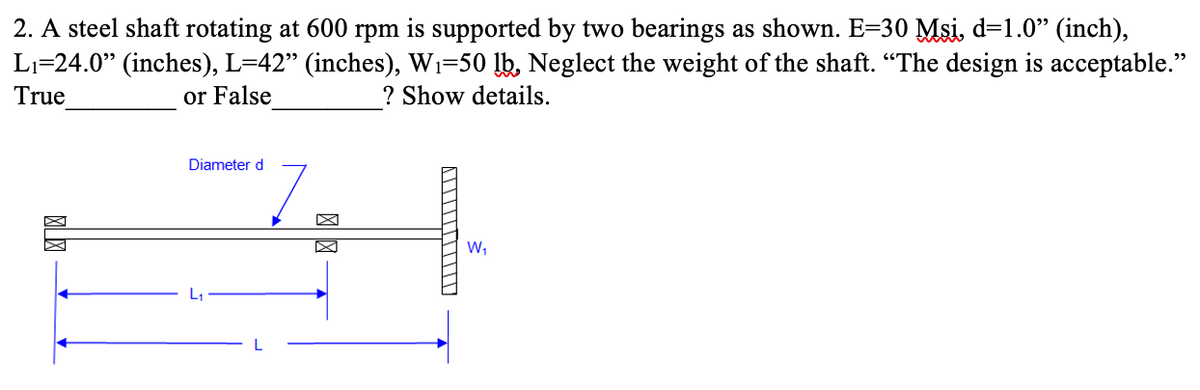 2. A steel shaft rotating at 600 rpm is supported by two bearings as shown. E=30 Msi, d=1.0" (inch),
L₁=24.0" (inches), L=42" (inches), W₁-50 lb, Neglect the weight of the shaft. "The design is acceptable."
True
? Show details.
or False
Diameter d
W₁