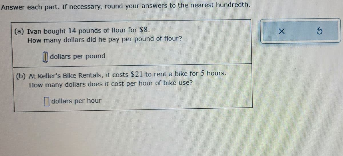 Answer each part. If necessary, round your answers to the nearest hundredth.
(a) Ivan bought 14 pounds of flour for $8.
How many dollars did he pay per pound of flour?
dollars per pound
(b) At Keller's Bike Rentals, it costs $21 to rent a bike for 5 hours.
How many dollars does it cost per hour of bike use?
dollars per hour
X