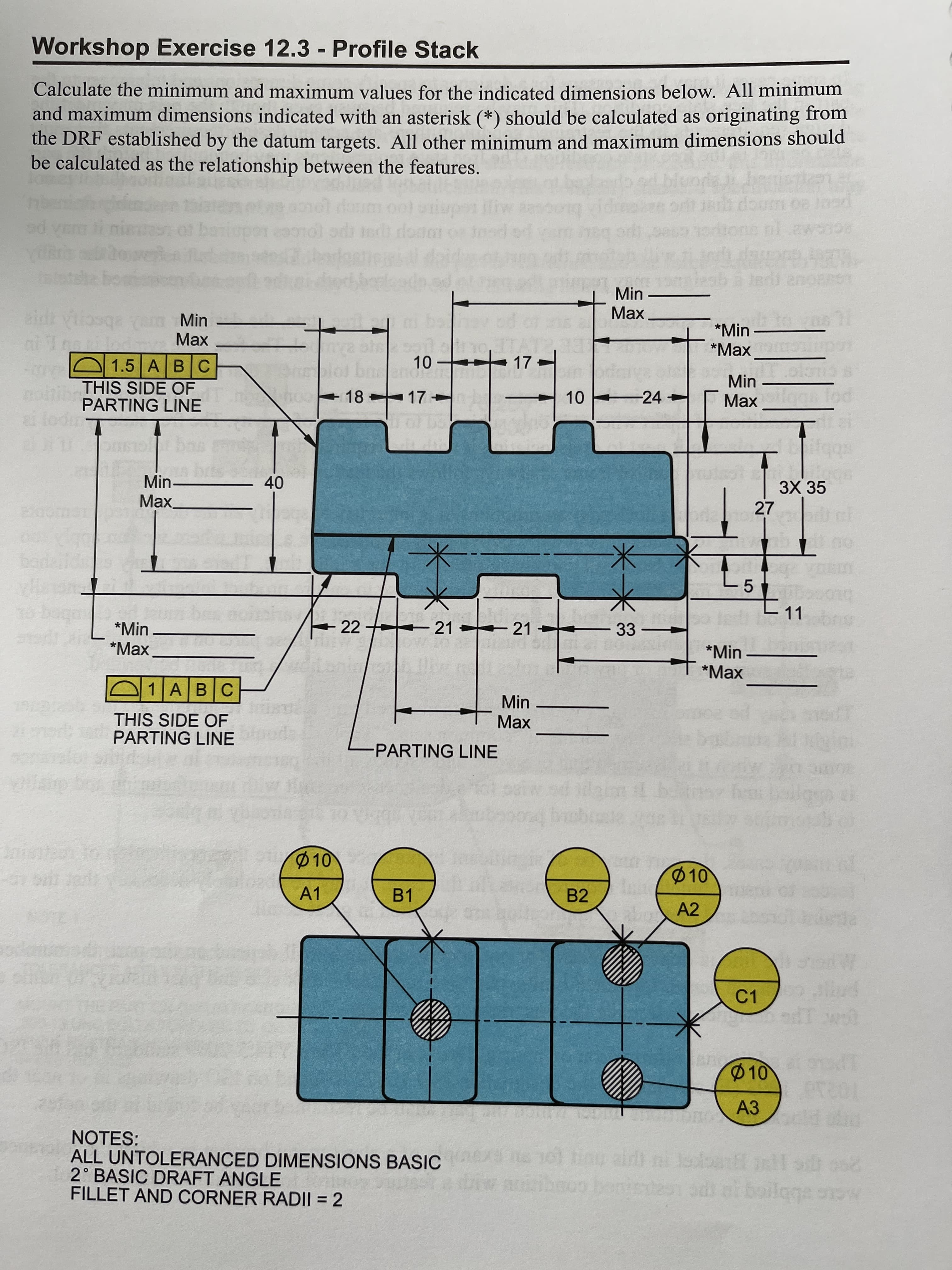 Workshop Exercise 12.3 - Profile Stack
Calculate the minimum and maximum values for the indicated dimensions below. All minimum
and maximum dimensions indicated with an asterisk (*) should be calculated as originating from
the DRF established by the datum targets. All other minimum and maximum dimensions should
be calculated as the relationship between the features.
Inad ed
Min
Max
eint iosqa
Min
*Min
*Маx
Max
+ 17
O 1.5 ABC
1.
Min
THIS SIDE OF
PARTING LINE
10 24
Max ga fod
18 17
Min-
Max
3Х 35
27
40
11
+ 22
21 21
33
-
*Min
*Маx
*Min
*Маx
1ABC
Min
Max
THIS SIDE OF
PARTING LINE
-PARTING LINE
10
10
ar e to-
A1
B1
B2
A2
C1
10
1P
АЗ
NOTES:
ALL UNTOLERANCED DIMENSIONS BASIC
2° BASIC DRAFT ANGLE
FILLET AND CORNER RADI| = 2
aldt ni olaa inl s oo
bonisdesi odi or boiloga snw
20 e 1
%3D

