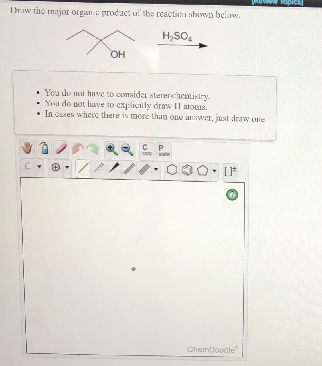 ew fopics]
Draw the major organic product of the reaction shown below.
H2SO4
HO,
• You do not have to consider stereochemistry.
• You do not have to explicitly draw H atoms.
• In cases where there is more than one answer, just draw one.
C
opy aste
[F
ChemDoodle
