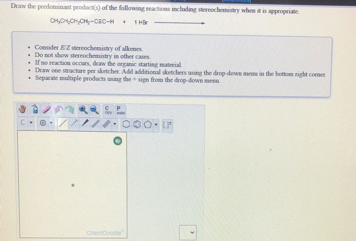 Draw the predominant product(s) of the following reactions including stereochemistry when it is appropriate.
CH;CH,CH,CH,-CEC-H
1 HBr
• Consider E/ Z stereochemistry of alkenes.
• Do not show stereochemistry in other cases.
If no reaction occurs, draw the organic startıng material
Draw one structure per sketcher. Add additional sketchers using the drop-down menu in the bottom right corner.
Separate multiple products usıng the + sign from the drop-down menu.
C
P.
aste
C.
[F
ChemDoodle
