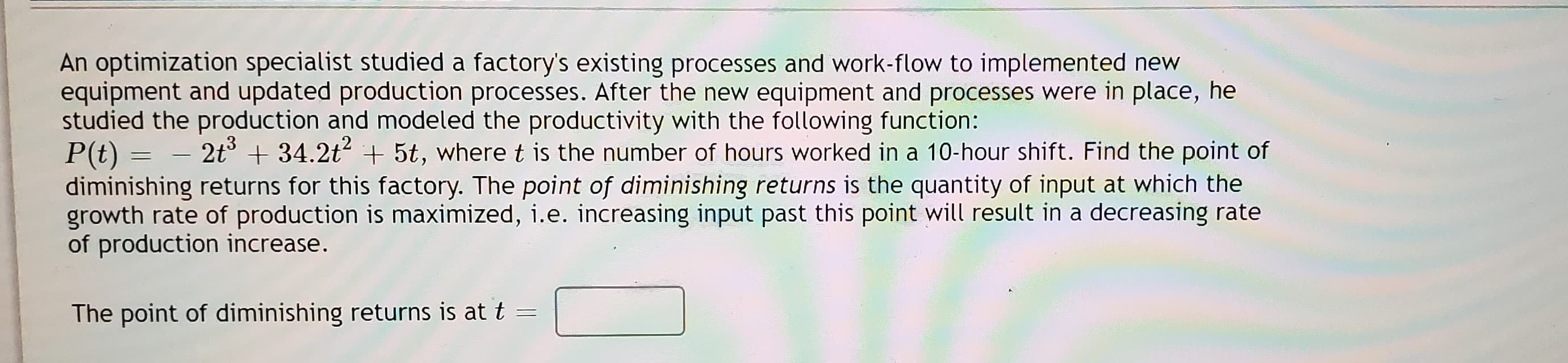 An optimization specialist studied a factory's existing processes and work-flow to implemented new
equipment and updated production processes. After the new equipment and processes were in place, he
studied the production and modeled the productivity with the following function:
P(t) =
diminishing returns for this factory. The point of diminishing returns is the quantity of input at which the
growth rate of production is maximized, i.e. increasing input past this point will result in a decreasing rate
of production increase.
2t° + 34.2t2 + 5t, where t is the number of hours worked in a 10-hour shift. Find the point of
The point of diminishing returns is at t =
