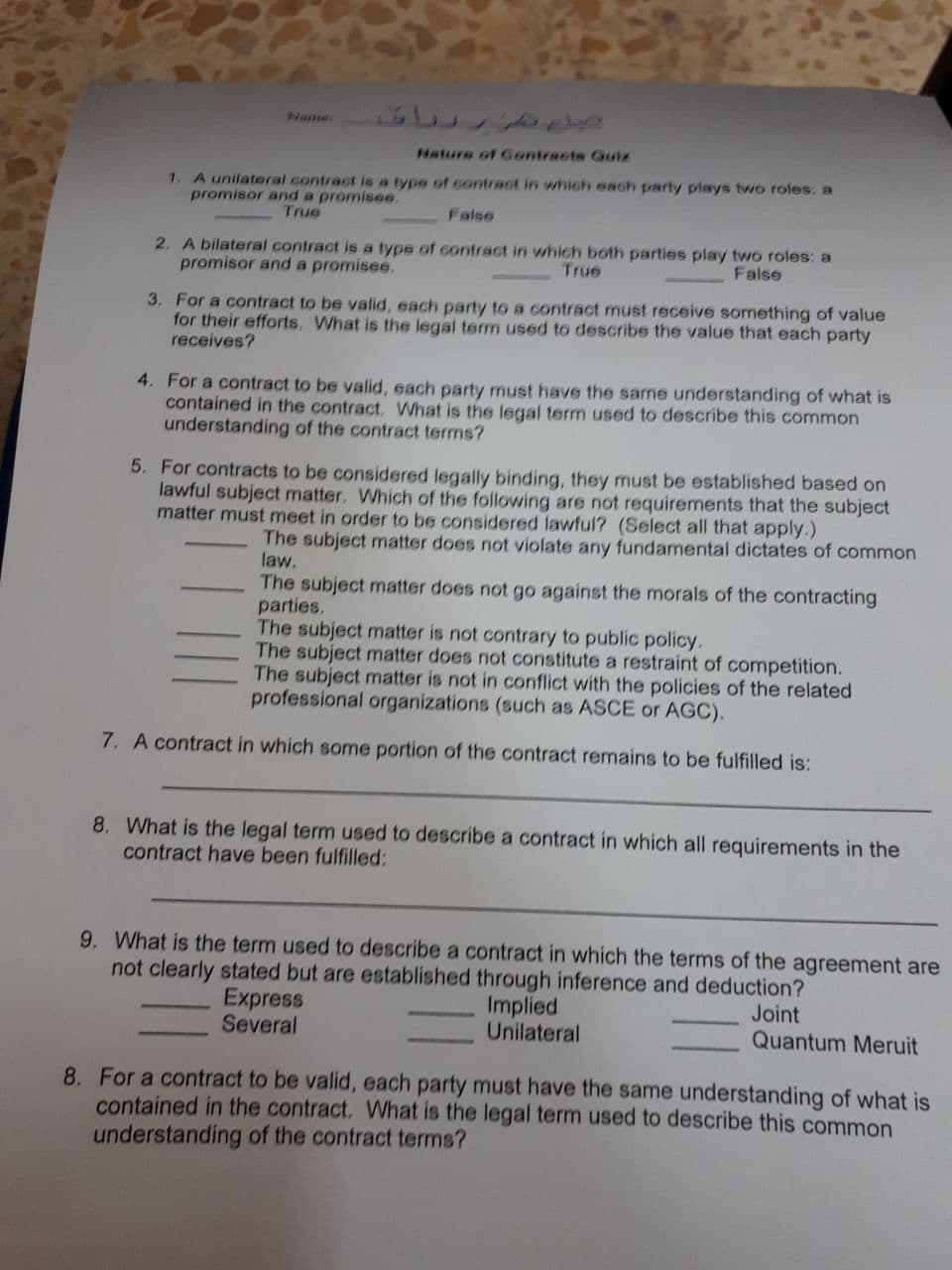 Name
Nature of Gontracts Guiz
1. A unilateral contract is a type of ontrast in which each party plays two roles: a
promisor and a promisee,
True
False
2. A bilateral contract is a type of contract in which both parties play two roles: a
promisor and a promisee.
True
False
3. For a contract to be valid, each party to a contract must receive something of value
for their efforts, What is the legal term used to describe the value that each party
receives?
4. For a contract to be valid, each party must have the same understanding of what is
contained in the contract. What is the legal term used to describe this common
understanding of the contract terms?
5. For contracts to be considered legally binding, they must be established based on
lawful subject matter. Which of the following are not requirements that the subject
matter must meet in order to be considered lawful? (Select all that apply.)
The subject matter does not violate any fundamental dictates of common
law.
The subject matter does not go against the morals of the contracting
parties.
The subject matter is not contrary to public policy.
The subject matter does not constitute a restraint of competition.
The subject matter is not in conflict with the policies of the related
professional organizations (such as ASCE or AGC).
7. A contract in which some portion of the contract remains to be fulfilled is:
8. What is the legal term used to describe a contract in which all requirements in the
contract have been fulfilled:
9. What is the term used to describe a contract in which the terms of the agreement are
not clearly stated but are established through inference and deduction?
Express
Several
Implied
Unilateral
Joint
Quantum Meruit
8. For a contract to be valid, each party must have the same understanding of what is
contained in the contract. What is the legal term used to describe this common
understanding of the contract terms?
