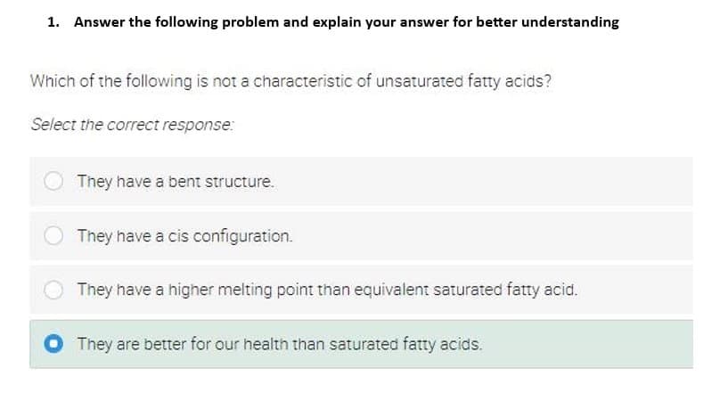 1. Answer the following problem and explain your answer for better understanding
Which of the following is not a characteristic of unsaturated fatty acids?
Select the correct response:
They have a bent structure.
They have a cis configuration.
They have a higher melting point than equivalent saturated fatty acid.
They are better for our health than saturated fatty acids.