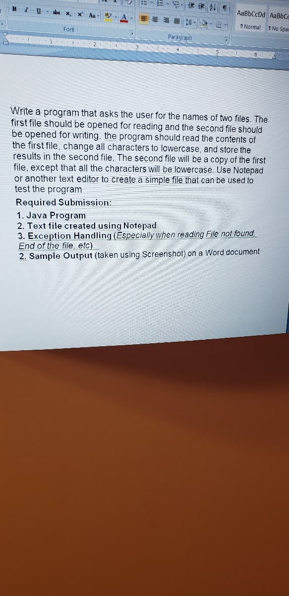 AaBbCcDd AaBbCc
I U abe x,
I Normal
TNo Spac
Font
Paragraph
... 2
3
5 6
Write a program that asks the user for the names of two files. The
first file should be opened for reading and the second file should
be opened for writing. the program should read the contents of
the first file, change all characters to lowercase, and store the
results in the second file. The second file will be a copy of the first
file, except that all the characters will be lowercase. Use Notepad
or another text editor to create a simple file that can be used to
test the program
Required Submission:
1. Java Program
2. Text file created using Notepad
3. Exception Handling (Especially when reading File not found,
End of the file, etc)
2. Sample Output (taken using Screenshot) on a Word document
