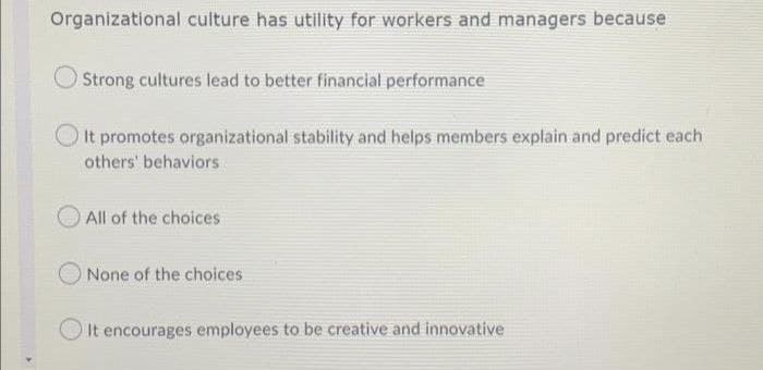 Organizational culture has utility for workers and managers because
Strong cultures lead to better financial performance
It promotes organizational stability and helps members explain and predict each
others' behaviors
All of the choices
None of the choices
It encourages employees to be creative and innovative