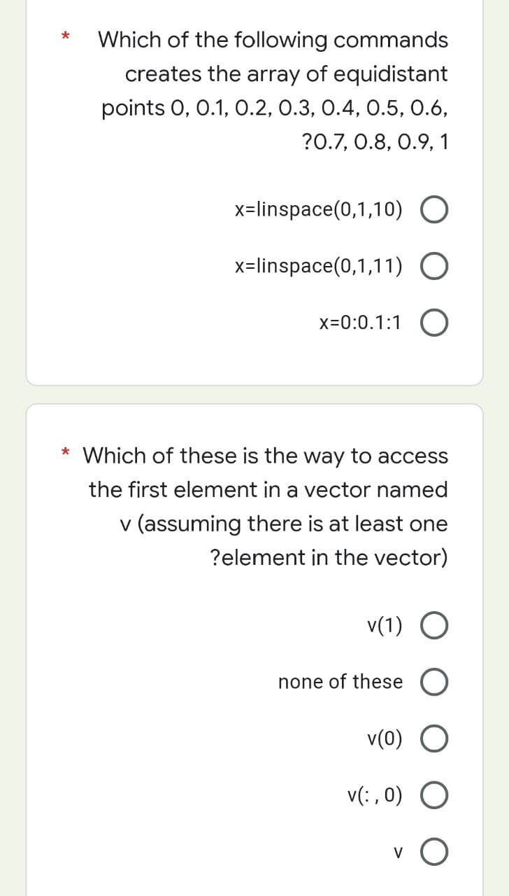 Which of the following commands
creates the array of equidistant
points 0, 0.1, 0.2, 0.3, 0.4, 0.5, 0.6,
?0.7, 0.8, 0.9, 1
x=linspace(0,1,10) O
x=linspace(0,1,11) O
x=0:0.1:1 O
* Which of these is the way to access
the first element in a vector named
v (assuming there is at least one
?element in the vector)
v(1) O
none of these O
v(0) O
O
v(:, 0)
V