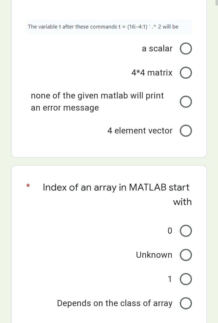 The variable t after these commands t = (16:-4:1)'.^ 2 will be
a scalar
4*4 matrix
none of the given matlab will print
an error message
4 element vector
*
Index of an array in MATLAB start
with
Unknown
1
Depends on the class of array O