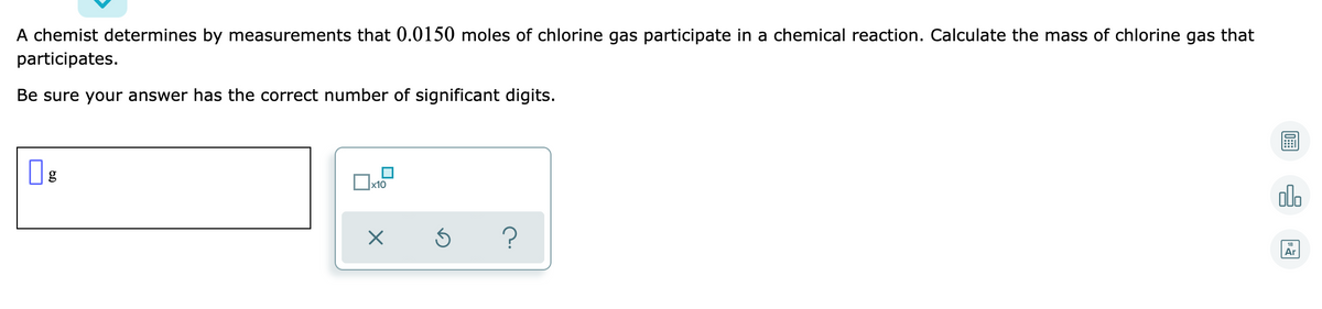 A chemist determines by measurements that 0.0150 moles of chlorine gas participate in a chemical reaction. Calculate the mass of chlorine gas that
participates.
Be sure your answer has the correct number of significant digits.
x10
alo
Ar
