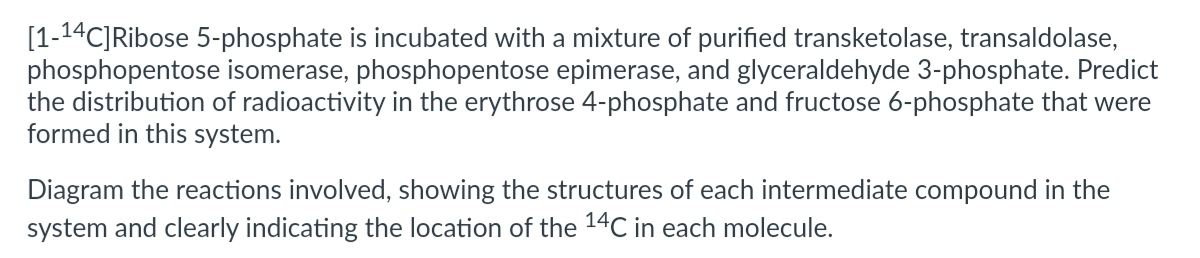 [1-14C]Ribose 5-phosphate is incubated with a mixture of purified transketolase, transaldolase,
phosphopentose isomerase, phosphopentose epimerase, and glyceraldehyde 3-phosphate. Predict
the distribution of radioactivity in the erythrose 4-phosphate and fructose 6-phosphate that were
formed in this system.
Diagram the reactions involved, showing the structures of each intermediate compound in the
system and clearly indicating the location of the 14C in each molecule.