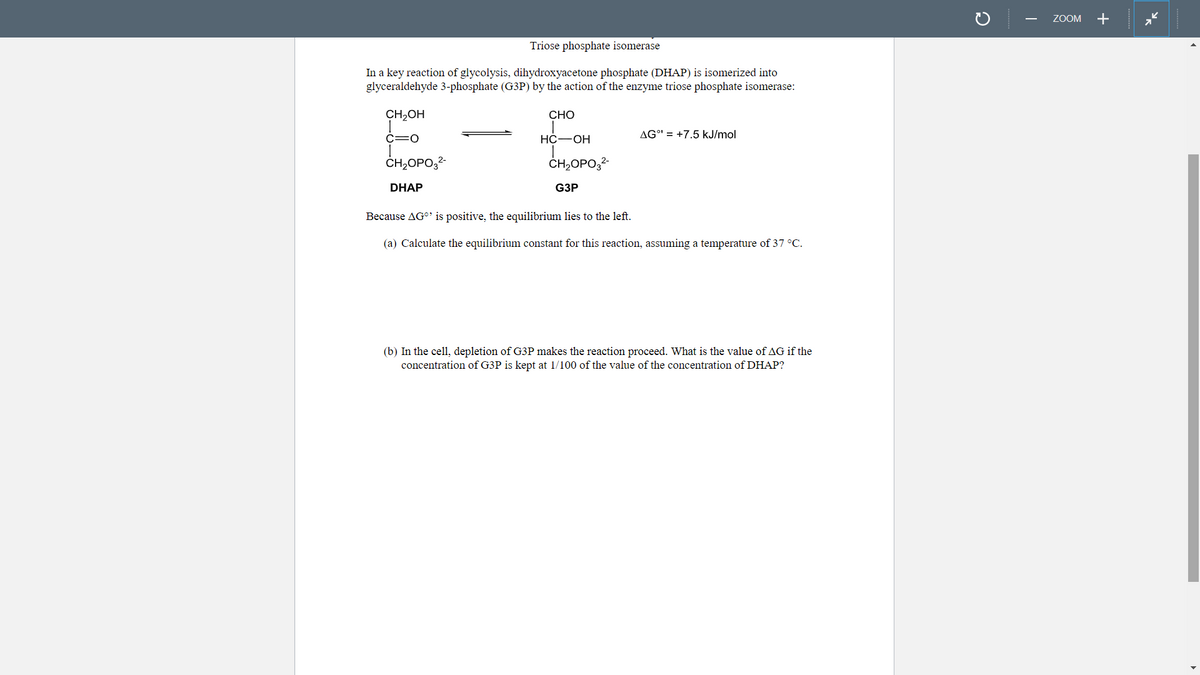 Triose phosphate isomerase
In a key reaction of glycolysis, dihydroxyacetone phosphate (DHAP) is isomerized into
glyceraldehyde 3-phosphate (G3P) by the action of the enzyme triose phosphate isomerase:
CH₂OH
C=O
CH₂OPO3²-
DHAP
CHO
HC-OH
CH₂OPO3²-
G3P
AG°¹ +7.5 kJ/mol
Because AG is positive, the equilibrium lies to the left.
(a) Calculate the equilibrium constant for this reaction, assuming a temperature of 37 °C.
(b) In the cell, depletion of G3P makes the reaction proceed. What is the value of AG if the
concentration of G3P is kept at 1/100 of the value of the concentration of DHAP?
C
ZOOM
+