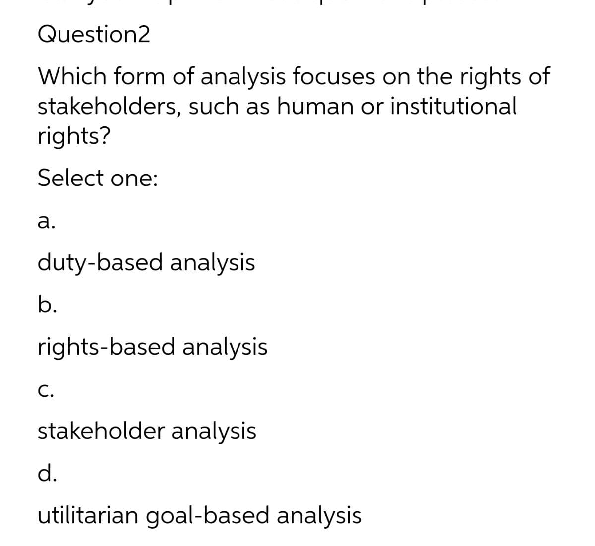 Question2
Which form of analysis focuses on the rights of
stakeholders, such as human or institutional
rights?
Select one:
а.
duty-based analysis
b.
rights-based analysis
С.
stakeholder analysis
d.
utilitarian goal-based analysis
