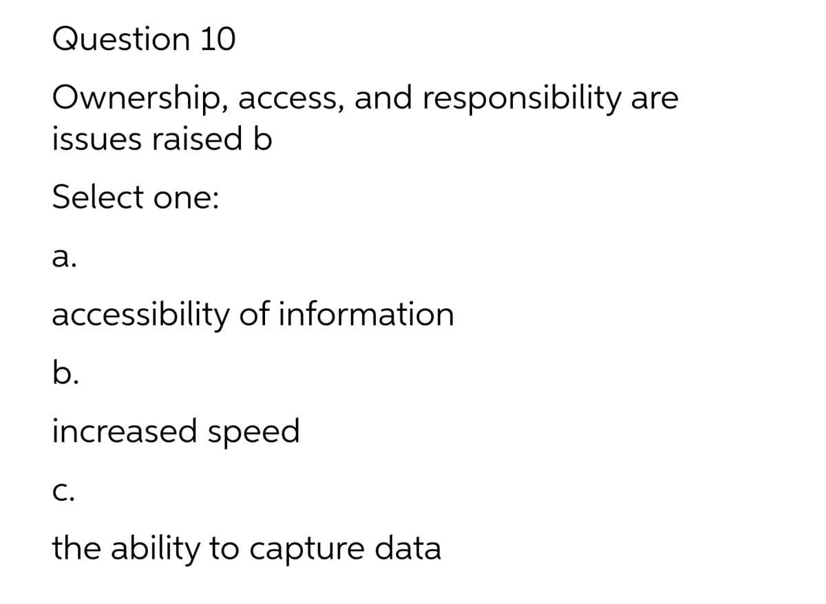 Question 10
Ownership, access, and responsibility are
issues raised b
Select one:
а.
accessibility of information
b.
increased speed
С.
the ability to capture data
