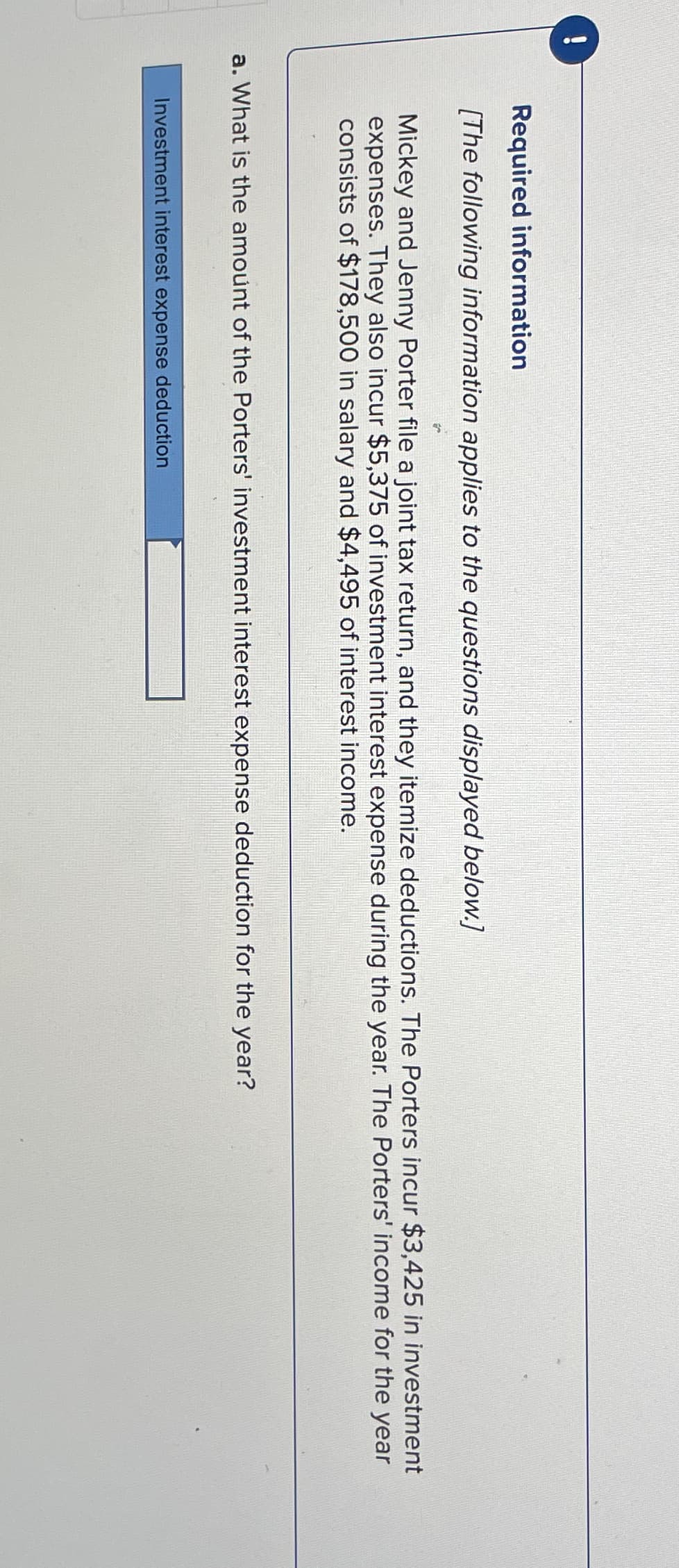 !
Required information
[The following information applies to the questions displayed below.]
Mickey and Jenny Porter file a joint tax return, and they itemize deductions. The Porters incur $3,425 in investment
expenses. They also incur $5,375 of investment interest expense during the year. The Porters' income for the year
consists of $178,500 in salary and $4,495 of interest income.
a. What is the amount of the Porters' investment interest expense deduction for the year?
Investment interest expense deduction