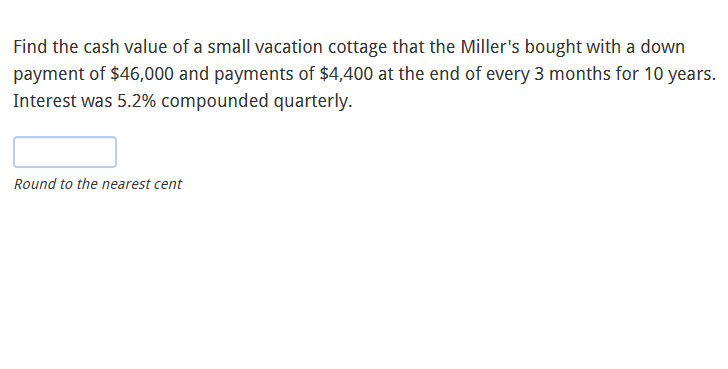 Find the cash value of a small vacation cottage that the Miller's bought with a down
payment of $46,000 and payments of $4,400 at the end of every 3 months for 10 years.
Interest was 5.2% compounded quarterly.
Round to the nearest cent