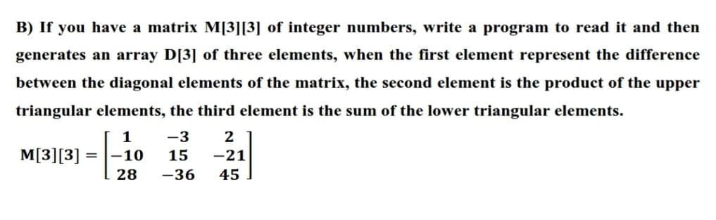 B) If you have a matrix M[3][3] of integer numbers, write a program to read it and then
generates an array D[3] of three elements, when the first element represent the difference
between the diagonal elements of the matrix, the second element is the product of the upper
triangular elements, the third element is the sum of the lower triangular elements.
1
-3
2
M[3][3] =
-10
15
-21
28
-36
45
