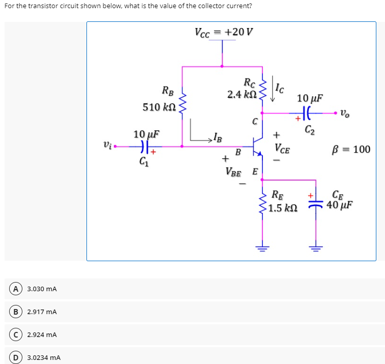 For the transistor circuit shown below, what is the value of the collector current?
Vcc = +20 V
Rc
|Ic
RB
510 kN
2.4 k
Ω
10 µF
Vo
10 µF
C2
+
Vị
VCE
B = 100
B
+
VBE E
RE
1.5 kN
CE
40 µF
A) 3.030 mA
B 2.917 mA
2.924 mA
3.0234 mA
