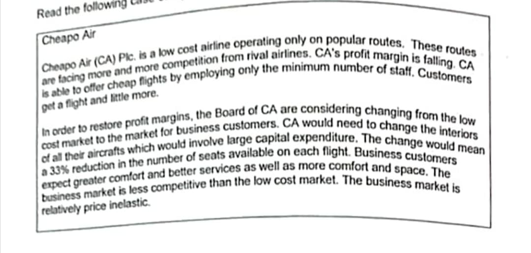 of all their aircrafts which would involve large capital expenditure. The change would mean
cost market to the market for business customers. CA would need to change the interiors
business market is less competitive than the low cost market. The business market is
In order to restore profit margins, the Board of CA are considering changing from the low
Read the folla
|Cheapo Air
pet a flight and little more.
relatively price inelastic.

