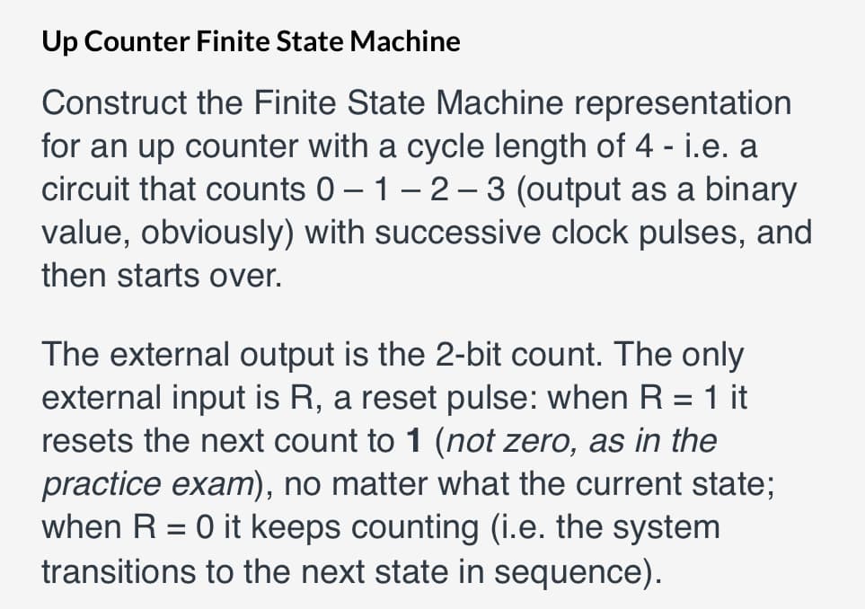 Up Counter Finite State Machine
Construct the Finite State Machine repressentation
for an up counter with a cycle length of 4 - i.e. a
circuit that counts 0 – 1– 2 – 3 (output as a binary
value, obviously) with successive clock pulses, and
then starts over.
The external output is the 2-bit count. The only
external input is R, a reset pulse: when R = 1 it
resets the next count to 1 (not zero, as in the
practice exam), no matter what the current state;
when R = 0 it keeps counting (i.e. the system
transitions to the next state in sequence).

