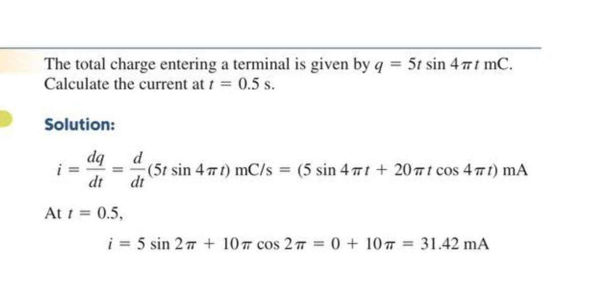 The total charge entering a terminal is given by q = 5t sin 4 7t mC.
Calculate the current at t = 0.5 s.
Solution:
dq
i
dt
d
(5t sin 4 t) mC/s = (5 sin 4 7t + 20 t cos 4 t) mA
dt
At t = 0.5,
%3D
i = 5 sin 27 + 10 cos 2 T
0 + 107 31.42 mA
