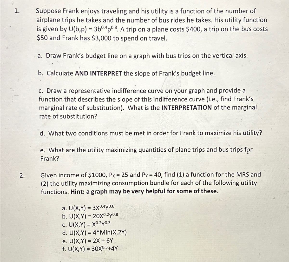 1.
2.
Suppose Frank enjoys traveling and his utility is a function of the number of
airplane trips he takes and the number of bus rides he takes. His utility function
is given by U(b,p) = 3b0-4p0.8. A trip on a plane costs $400, a trip on the bus costs
$50 and Frank has $3,000 to spend on travel.
a. Draw Frank's budget line on a graph with bus trips on the vertical axis.
b. Calculate AND INTERPRET the slope of Frank's budget line.
c. Draw a representative indifference curve on your graph and provide a
function that describes the slope of this indifference curve (i.e., find Frank's
marginal rate of substitution). What is the INTERPRETATION of the marginal
rate of substitution?
d. What two conditions must be met in order for Frank to maximize his utility?
e. What are the utility maximizing quantities of plane trips and bus trips for
Frank?
Given income of $1000, Px = 25 and Py = 40, find (1) a function for the MRS and
(2) the utility maximizing consumption bundle for each of the following utility
functions. Hint: a graph may be very helpful for some of these.
a. U(X,Y)= 3X0.4Y0.6
b. U(X,Y) = 20X0.20.8
c. U(X,Y) = X0.2y0.3
d. U(X,Y)= 4*Min(X,2Y)
e. U(X,Y) = 2X + 6Y
f. U(X,Y) = 30X⁰.5+4Y