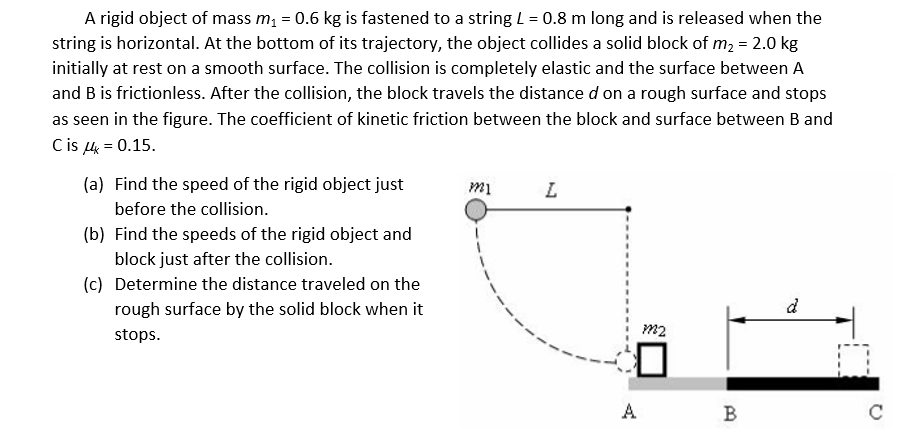 A rigid object of mass m, = 0.6 kg is fastened to a string L = 0.8 m long and is released when the
string is horizontal. At the bottom of its trajectory, the object collides a solid block of m2 = 2.0 kg
initially at rest on a smooth surface. The collision is completely elastic and the surface between A
and B is frictionless. After the collision, the block travels the distance d on a rough surface and stops
as seen in the figure. The coefficient of kinetic friction between the block and surface between B and
Cis k = 0.15.
(a) Find the speed of the rigid object just
before the collision.
(b) Find the speeds of the rigid object and
block just after the collision.
(c) Determine the distance traveled on the
