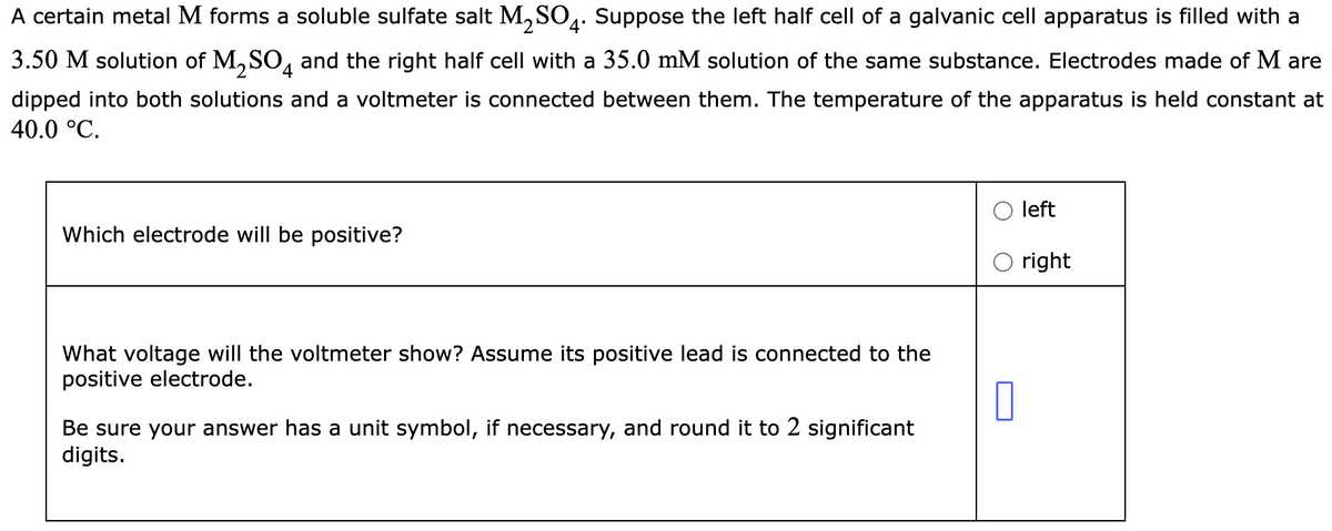A certain metal M forms a soluble sulfate salt M₂SO4. Suppose the left half cell of a galvanic cell apparatus is filled with a
3.50 M solution of M₂SO4 and the right half cell with a 35.0 mM solution of the same substance. Electrodes made of M are
dipped into both solutions and a voltmeter is connected between them. The temperature of the apparatus is held constant at
40.0 °C.
Which electrode will be positive?
What voltage will the voltmeter show? Assume its positive lead is connected to the
positive electrode.
Be sure your answer has a unit symbol, if necessary, and round it to 2 significant
digits.
0
left
right