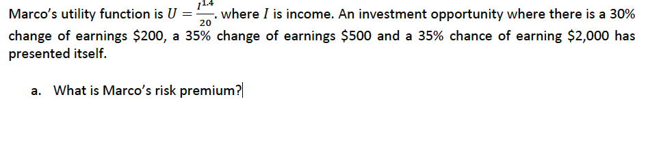 1.
Marco's utility function is U =: where I is income. An investment opportunity where there is a 30%
20
change of earnings $200, a 35% change of earnings $500 and a 35% chance of earning $2,000 has
presented itself.
a. What is Marco's risk premium?|
