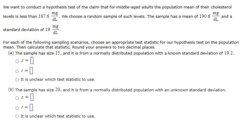 We want to conduct a hypothesis test of the claim that for middle-aged adults the population mean of their cholesterol
mg
dL
levels is less than 187.6
standard deviation of 19
Z
mg
dL
For each of the following sampling scenarios, choose an appropriate test statistic for our hypothesis test on the population
mean. Then calculate that statistic. Round your answers to two decimal places.
(a) The sample has size 15, and it is from a normally distributed population with a known standard deviation of 19.2.
mg
We choose a random sample of such levels. The sample has a mean of 190.6 and a
dL
t =
0
It is unclear which test statistic to use.
(b) The sample has size 20, and it is from a normally distributed population with an unknown standard deviation.
z
= 0
o t = 0
It is unclear which test statistic to use.