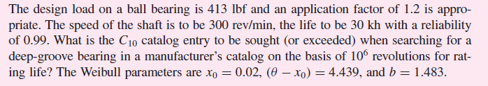 The design load on a ball bearing is 413 lbf and an application factor of 1.2 is appro-
priate. The speed of the shaft is to be 300 rev/min, the life to be 30 kh with a reliability
of 0.99. What is the C10 catalog entry to be sought (or exceeded) when searching for a
deep-groove bearing in a manufacturer's catalog on the basis of 106 revolutions for rat-
ing life? The Weibull parameters are xo = 0.02, (0 – xo) = 4.439, and b = 1.483.
%3D
