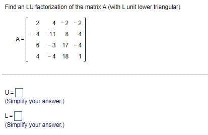 Find an LU factorization of the matrix A (with L unit lower triangular).
A=
2
4 -2 -2
-4-11 8 4
-3 17-4
-4 18 1
6
4
U=
(Simplify your answer.)
(Simplify your answer.)