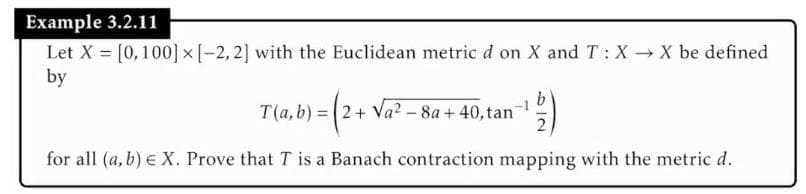 Example 3.2.11
Let X = [0,100] x [-2, 2] with the Euclidean metric d on X and T: X→ X be defined
by
b
, b) = ( 2 + √a² − 8a+ 40, tan=¹ /2)
- -
for all (a, b) € X. Prove that T is a Banach contraction mapping with the metric d.
T(a, b) =