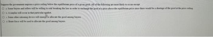 Suppose the government imposes a price ceiling below the equilibrium price of a given good. All of the following are most likely to occur except
O a. Some buyers and sellers will be willing to risk breaking the law in order to exchange the good at a price above the equilibrium price since there would be a shortage of the good in the price ceiling
O bA surplus will occur in that particular market
Some other rationing device will emerge to allocate the good among buyers
Od Beute force will be used to allocate the good among buyers.