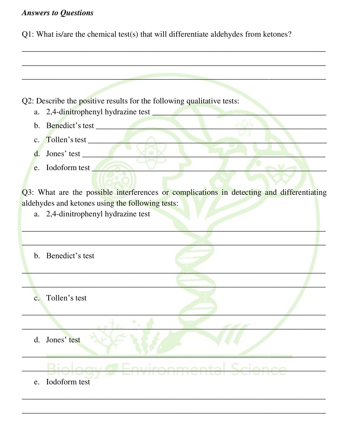 Answers to Questions
Q1: What is/are the chemical test(s) that will differentiate aldehydes from ketones?
Q2: Describe the positive results for the following qualitative tests:
a. 2,4-dinitrophenyl hydrazine test
b. Benedict's test
c. Tollen's test
d. Jones' test
e. Iodoform test
Q3: What are the possible interferences or complications in detecting and differentiating
aldehydes and ketones using the following tests:
a. 2,4-dinitrophenyl hydrazine test
b. Benedict's test
c. Tollen's test
d. Jones' test
Drelogy4Environnm
entel Science
e. Iodoform test
; る
